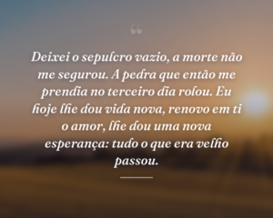 Deixei o sepulcro vazio, a morte não me segurou. A pedra que então me prendia no terceiro dia rolou. Eu hoje lhe dou vida nova, renovo em ti o amor, lhe dou uma nova esperança: tudo o que era velho passou.