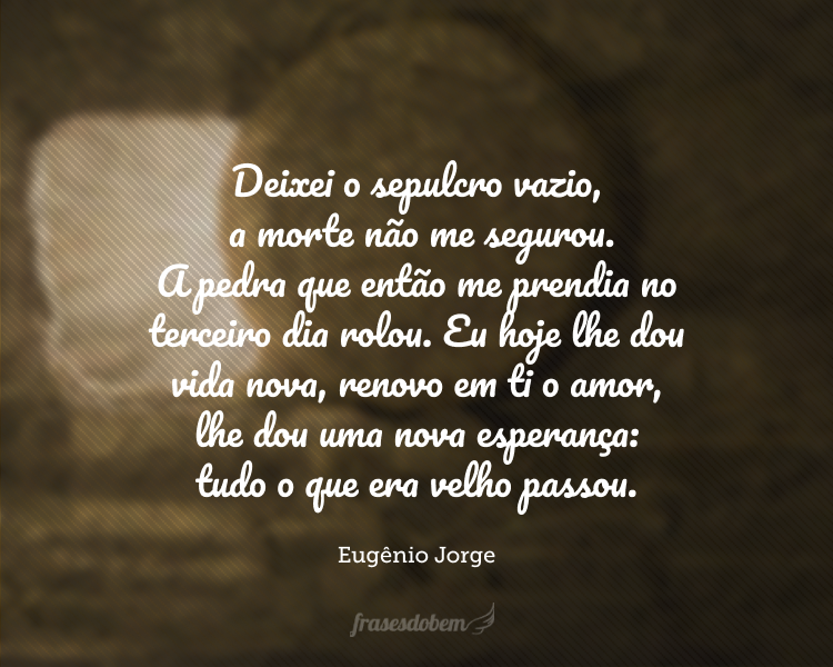 Deixei o sepulcro vazio, a morte não me segurou. A pedra que então me prendia no terceiro dia rolou. Eu hoje lhe dou vida nova, renovo em ti o amor, lhe dou uma nova esperança: tudo o que era velho passou.