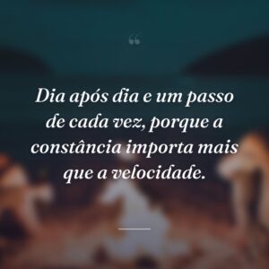 Dia após dia e um passo de cada vez, porque a constância importa mais que a velocidade.