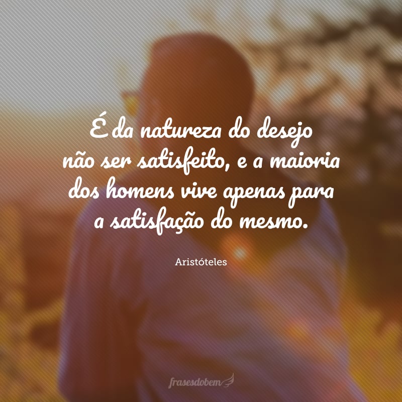 É da natureza do desejo não ser satisfeito, e a maioria dos homens vive apenas para a satisfação do mesmo.