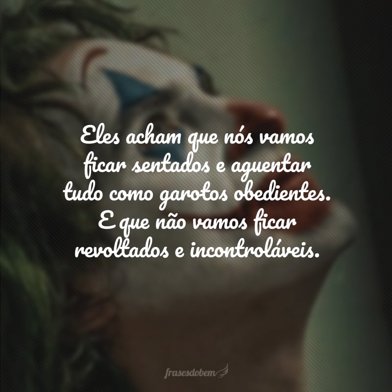 Eles acham que nós vamos ficar sentados e aguentar tudo como garotos obedientes. E que não vamos ficar revoltados e incontroláveis.