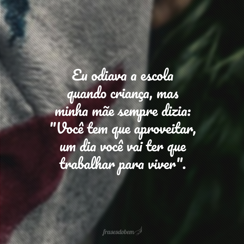 Eu odiava a escola quando criança, mas minha mãe sempre dizia: 