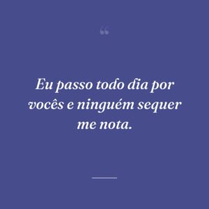 Eu passo todo dia por vocês e ninguém sequer me nota.