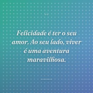 Felicidade é ter o seu amor. Ao seu lado, viver é uma aventura maravilhosa.
