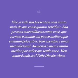 Mãe, a vida nos presenteia com muito mais do que conseguimos retribuir. São pessoas maravilhosas como você, que tornam o mundo um pouco melhor, que ensinam pelo saber, pelo exemplo e amor incondicional. Ao menos o meu, é muito melhor por saber que tenho você. Meu amor é todo seu! Feliz Dia das Mães.