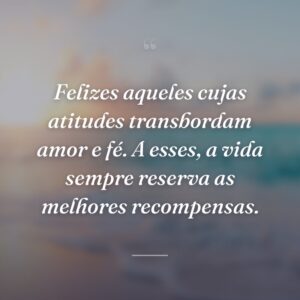Felizes aqueles cujas atitudes transbordam amor e fé. A esses, a vida sempre reserva as melhores recompensas.