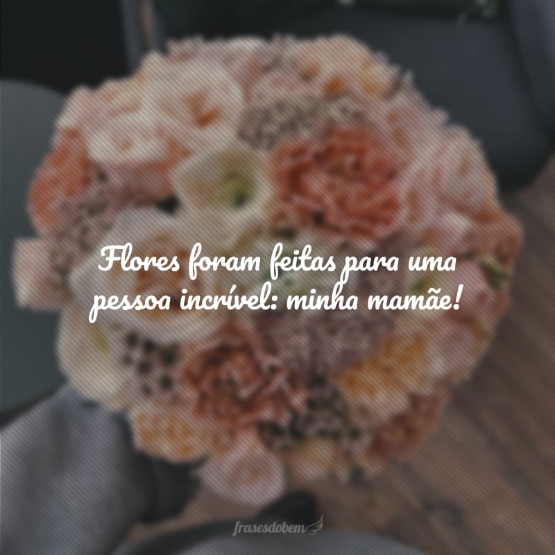 Flores foram feitas para uma pessoa incrível: minha mamãe!