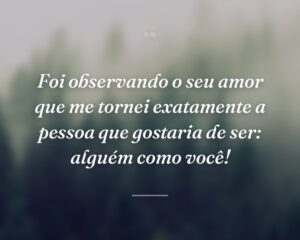 Foi observando o seu amor que me tornei exatamente a pessoa que gostaria de ser: alguém como você!