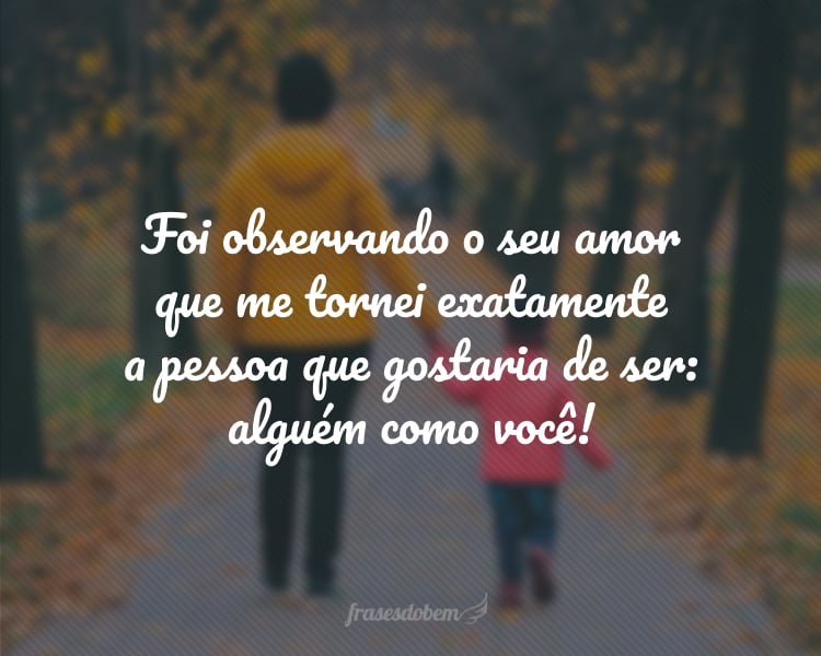 Foi observando o seu amor que me tornei exatamente a pessoa que gostaria de ser: alguém como você!