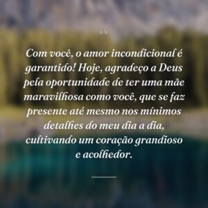 Com você, o amor incondicional é garantido! Hoje, agradeço a Deus pela oportunidade de ter uma mãe maravilhosa como você, que se faz presente até mesmo nos mínimos detalhes do meu dia a dia, cultivando um coração grandioso e acolhedor.