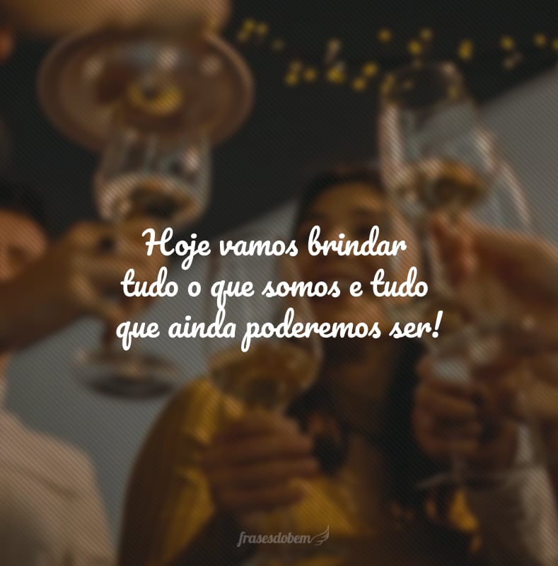 Hoje vamos brindar tudo o que somos e tudo que ainda poderemos ser!