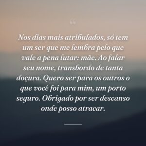 Nos dias mais atribulados, só tem um ser que me lembra pelo que vale a pena lutar: mãe. Ao falar seu nome, transbordo de tanta doçura. Quero ser para os outros o que você foi para mim, um porto seguro. Obrigado por ser descanso onde posso atracar.