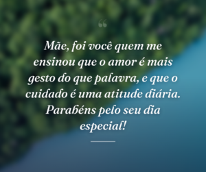 Mãe, foi você quem me ensinou que o amor é mais gesto do que palavra, e que o cuidado é uma atitude diária. Parabéns pelo seu dia especial!