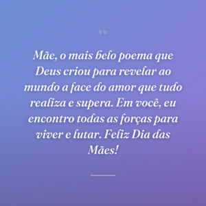 Mãe, o mais belo poema que Deus criou para revelar ao mundo a face do amor que tudo realiza e supera. Em você, eu encontro todas as forças para viver e lutar. Feliz Dia das Mães!