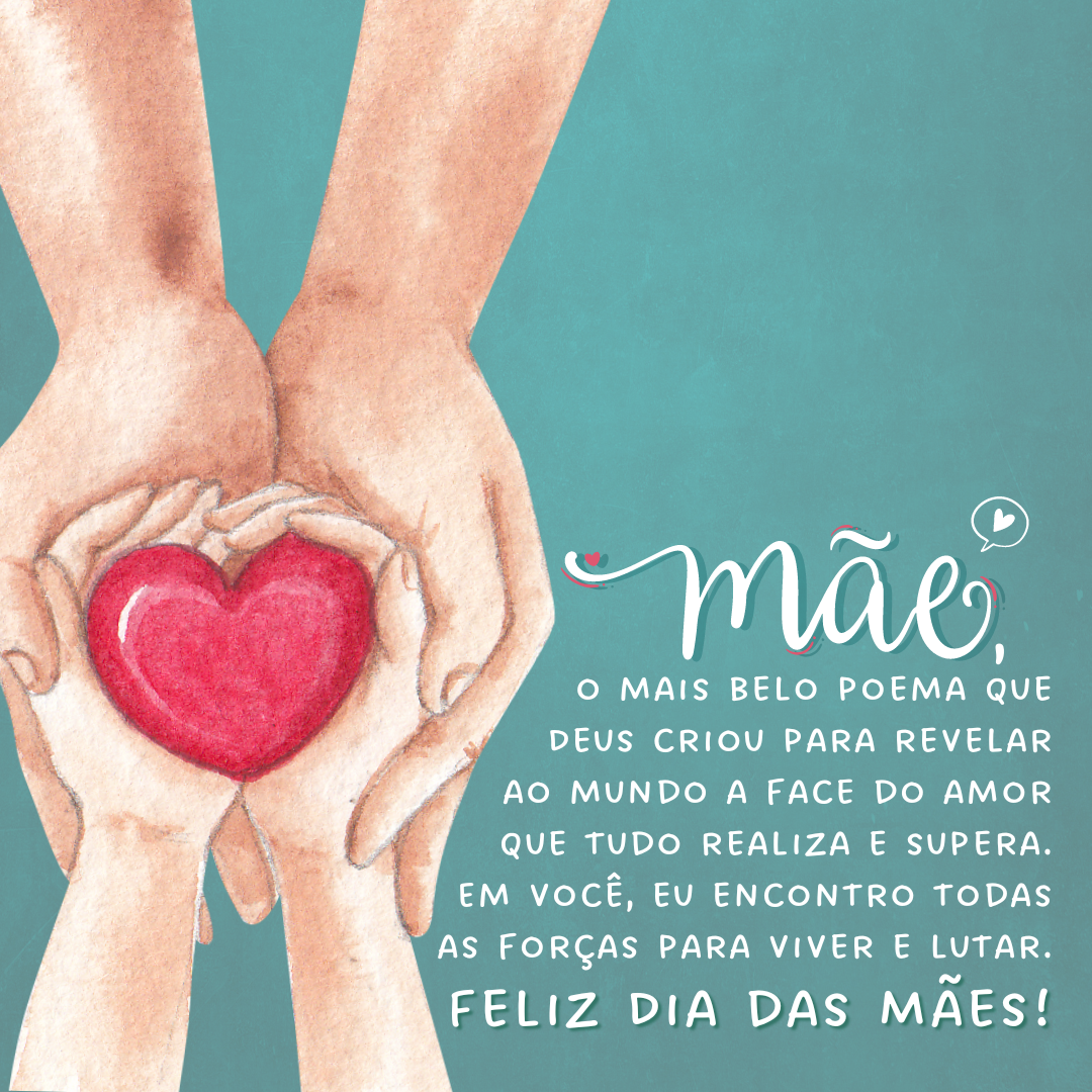 Mãe, o mais belo poema que Deus criou para revelar ao mundo a face do amor que tudo realiza e supera. Em você, eu encontro todas as forças para viver e lutar. Feliz Dia das Mães!