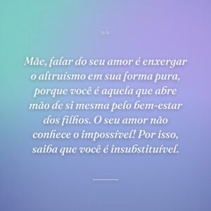 Mãe, falar do seu amor é enxergar o altruísmo em sua forma pura, porque você é aquela que abre mão de si mesma pelo bem-estar dos filhos. O seu amor não conhece o impossível! Por isso, saiba que você é insubstituível.