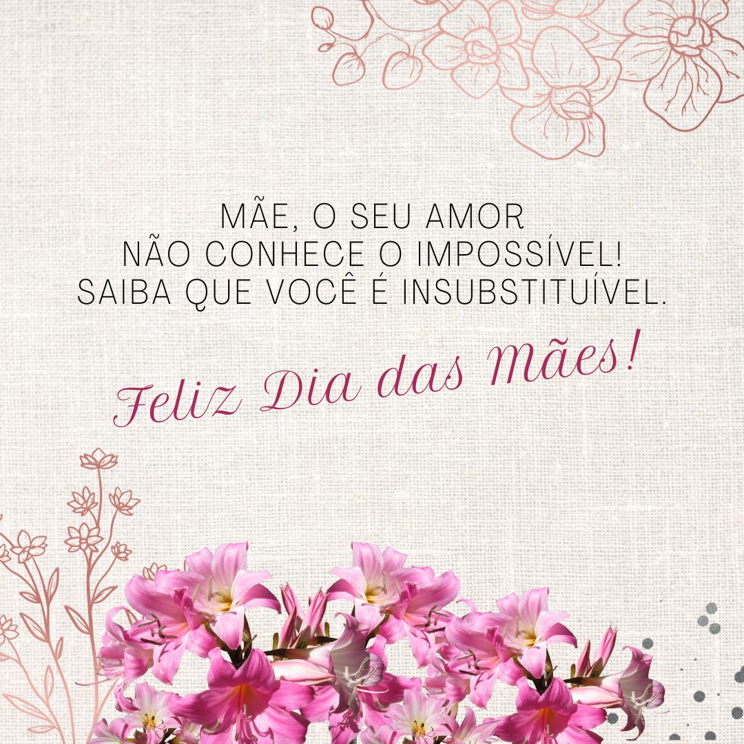 Mãe, falar do seu amor é enxergar o altruísmo em sua forma pura, porque você é aquela que abre mão de si mesma pelo bem-estar dos filhos. O seu amor não conhece o impossível! Por isso, saiba que você é insubstituível.