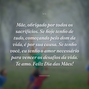 Mãe, obrigado por todos os sacrifícios. Se hoje tenho de tudo, começando pelo dom da vida, é por sua causa. Se tenho você, eu tenho o amor necessário para vencer os desafios da vida. Te amo. Feliz Dia das Mães!