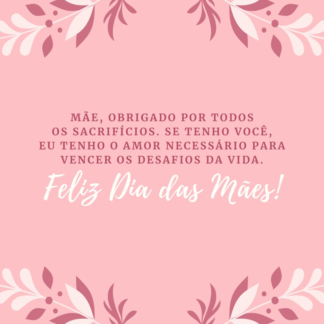 Mãe, obrigado por todos os sacrifícios. Se hoje tenho de tudo, começando pelo dom da vida, é por sua causa. Se tenho você, eu tenho o amor necessário para vencer os desafios da vida. Te amo. Feliz Dia das Mães!