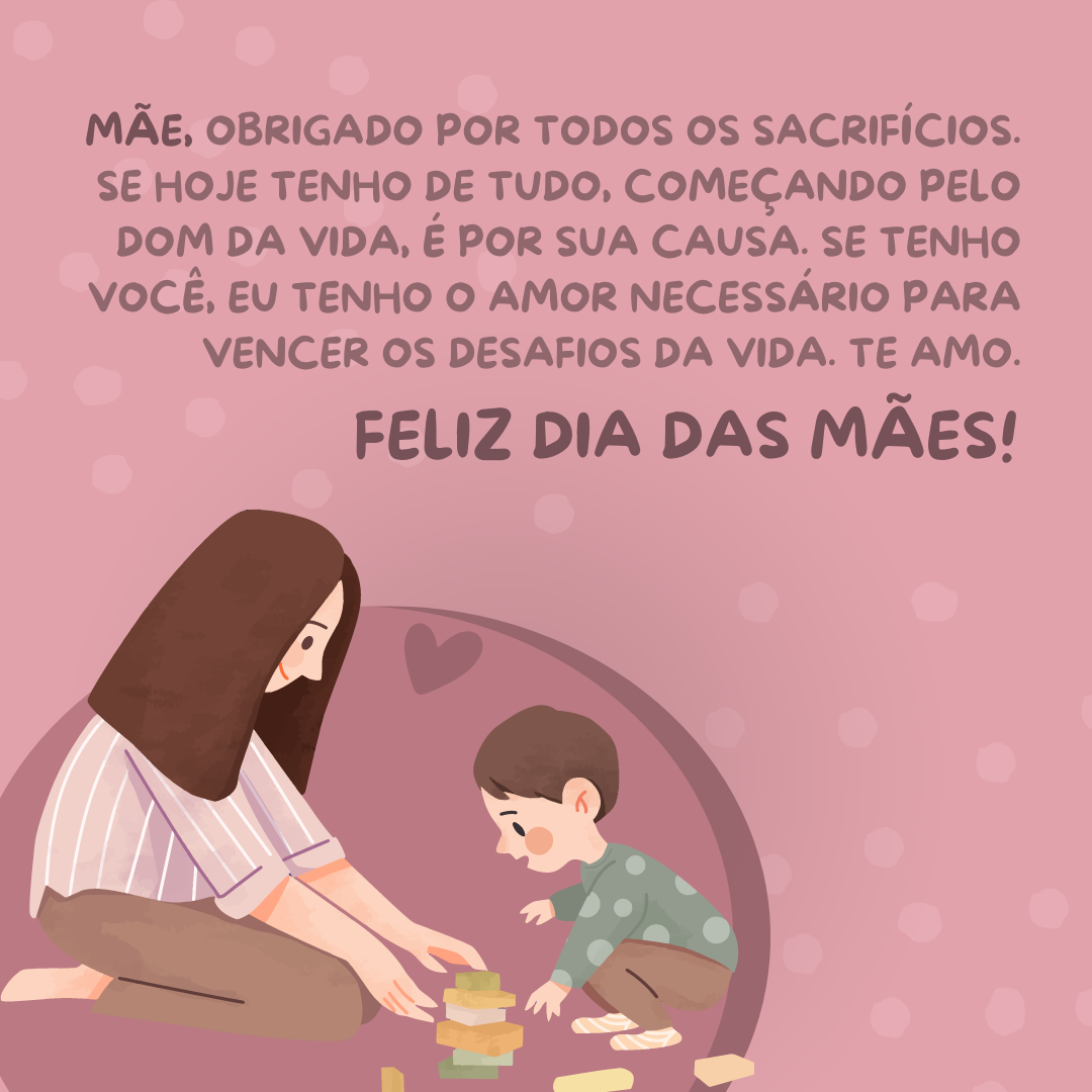 Mãe, obrigado por todos os sacrifícios. Se hoje tenho de tudo, começando pelo dom da vida, é por sua causa. Se tenho você, eu tenho o amor necessário para vencer os desafios da vida. Te amo. Feliz Dia das Mães!