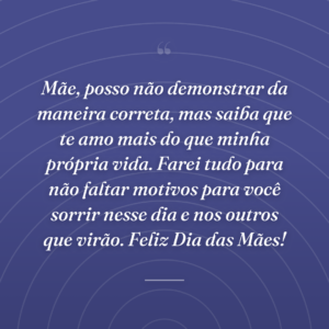 Mãe, posso não demonstrar da maneira correta, mas saiba que te amo mais do que minha própria vida. Farei tudo para não faltar motivos para você sorrir nesse dia e nos outros que virão. Feliz Dia das Mães!
