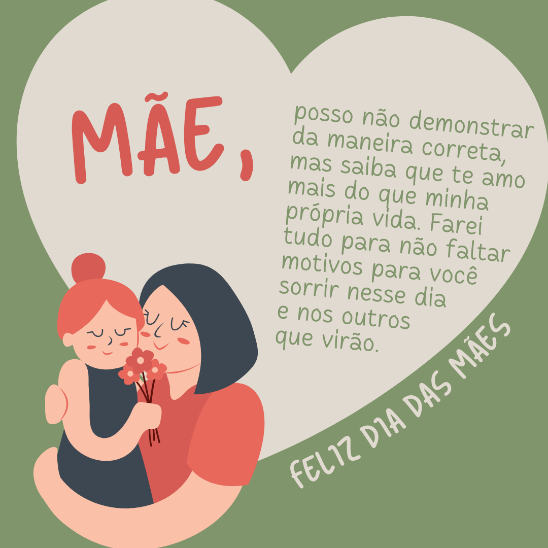 Mãe, posso não demonstrar da maneira correta, mas saiba que te amo mais do que minha própria vida. Farei tudo para não faltar motivos para você sorrir nesse dia e nos outros que virão. Feliz Dia das Mães!