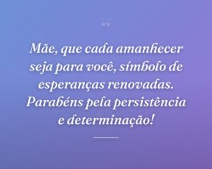 Mãe, que cada amanhecer seja para você, símbolo de esperanças renovadas. Parabéns pela persistência e determinação!