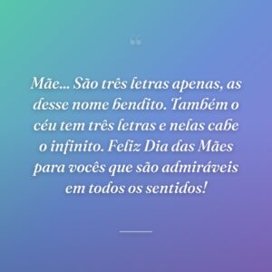 Mãe... São três letras apenas, as desse nome bendito. Também o céu tem três letras e nelas cabe o infinito. Feliz Dia das Mães para vocês que são admiráveis em todos os sentidos!