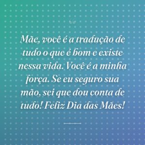 Mãe, você é a tradução de tudo o que é bom e existe nessa vida. Você é a minha força. Se eu seguro sua mão, sei que dou conta de tudo! Feliz Dia das Mães!