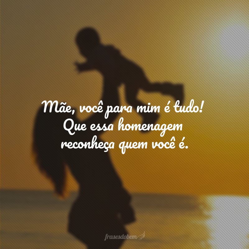Mãe, você para mim é tudo! Que essa homenagem reconheça quem você é.