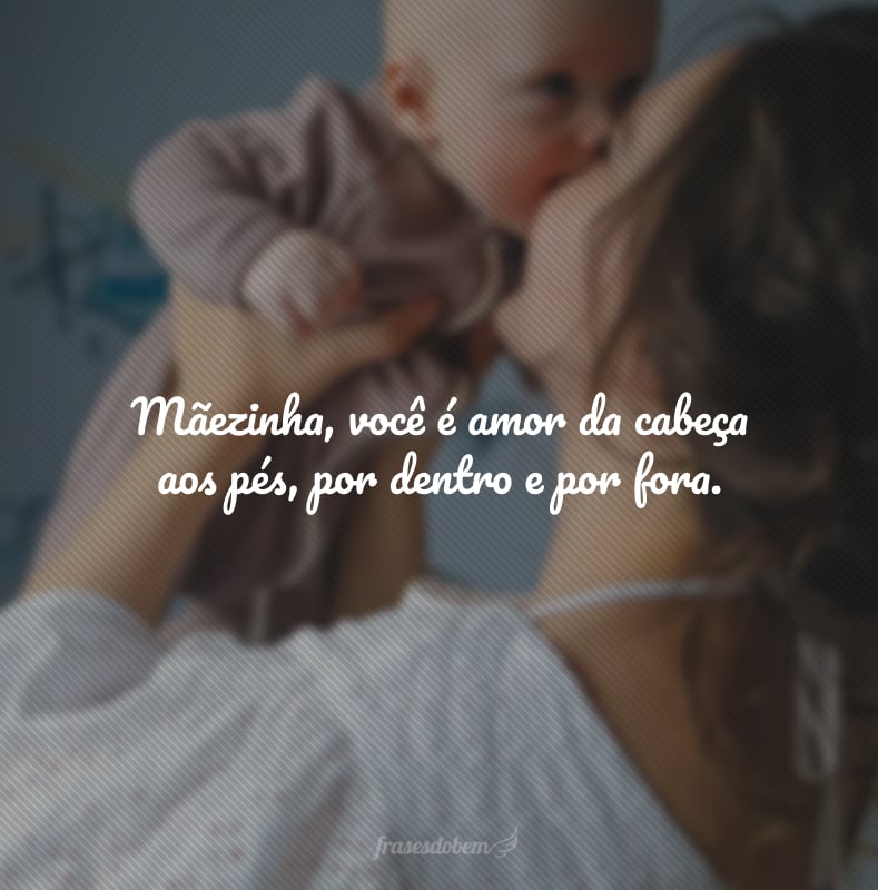 Mãezinha, você é amor da cabeça aos pés, por dentro e por fora.
