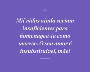 Mil vidas ainda seriam insuficientes para homenageá-la como merece. O seu amor é insubstituível, mãe!
