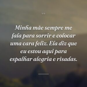 Minha mãe sempre me fala para sorrir e colocar uma cara feliz. Ela diz que eu estou aqui para espalhar alegria e risadas.