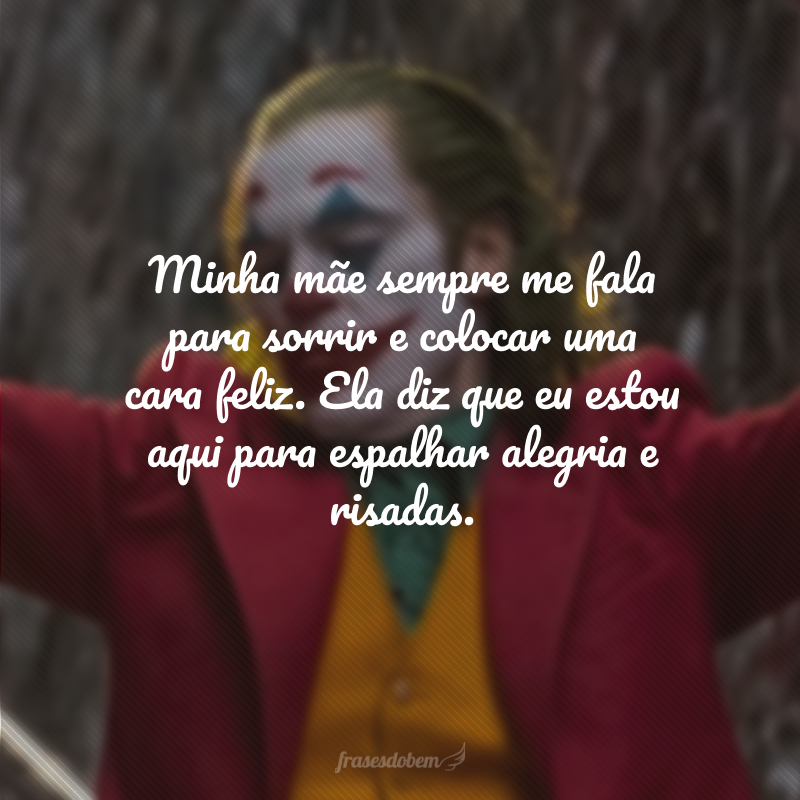 Minha mãe sempre me fala para sorrir e colocar uma cara feliz. Ela diz que eu estou aqui para espalhar alegria e risadas.