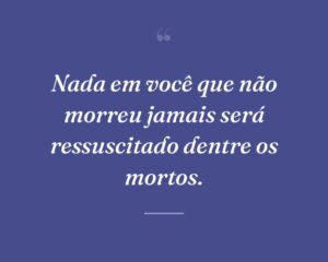 Nada em você que não morreu jamais será ressuscitado dentre os mortos.