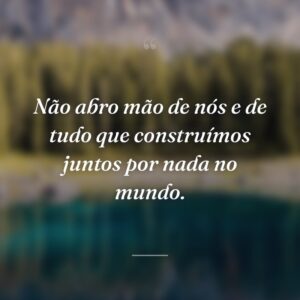 Não abro mão de nós e de tudo que construímos juntos por nada no mundo.