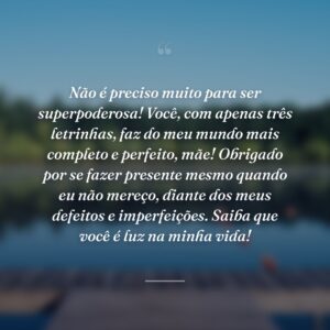 Não é preciso muito para ser superpoderosa! Você, com apenas três letrinhas, faz do meu mundo mais completo e perfeito, mãe! Obrigado por se fazer presente mesmo quando eu não mereço, diante dos meus defeitos e imperfeições. Saiba que você é luz na minha vida!