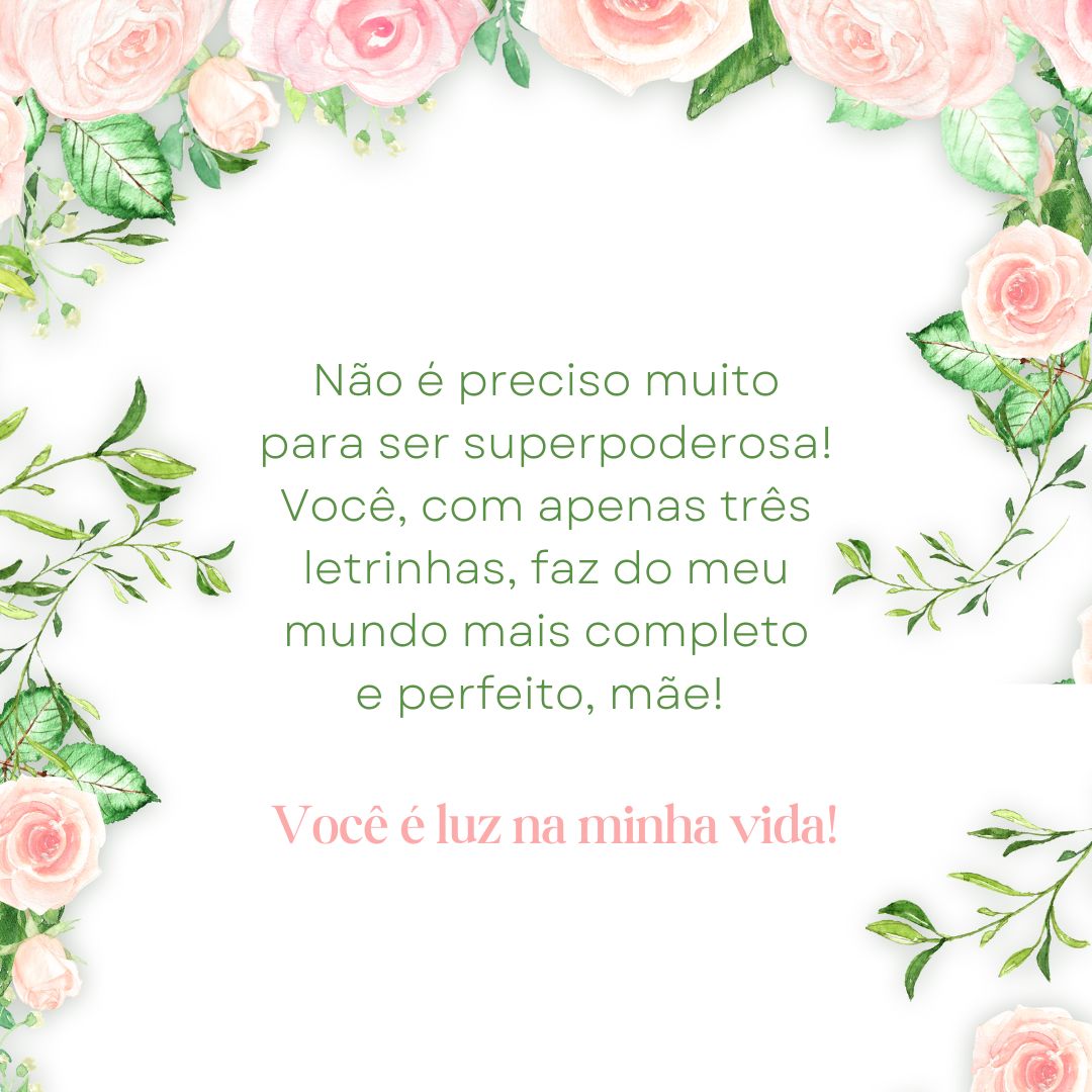 Não é preciso muito para ser superpoderosa! Você, com apenas três letrinhas, faz do meu mundo mais completo e perfeito, mãe! Obrigado por se fazer presente mesmo quando eu não mereço, diante dos meus defeitos e imperfeições. Saiba que você é luz na minha vida!