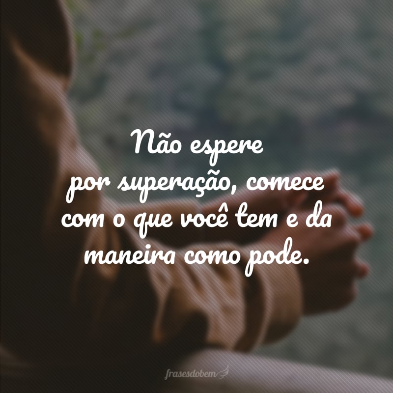 Não espere por superação, comece com o que você tem e da maneira como pode.