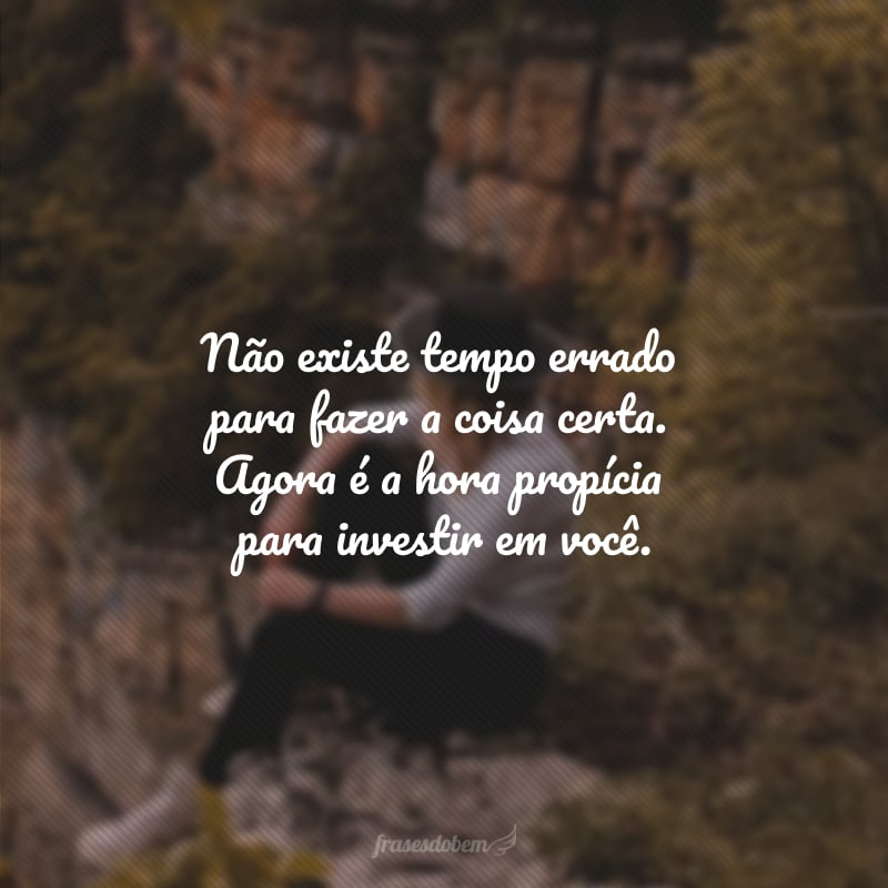 Não existe tempo errado para fazer a coisa certa. Agora é a hora propícia para investir em você.