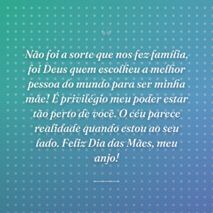 Não foi a sorte que nos fez família, foi Deus quem escolheu a melhor pessoa do mundo para ser minha mãe! É privilégio meu poder estar tão perto de você. O céu parece realidade quando estou ao seu lado. Feliz Dia das Mães, meu anjo!