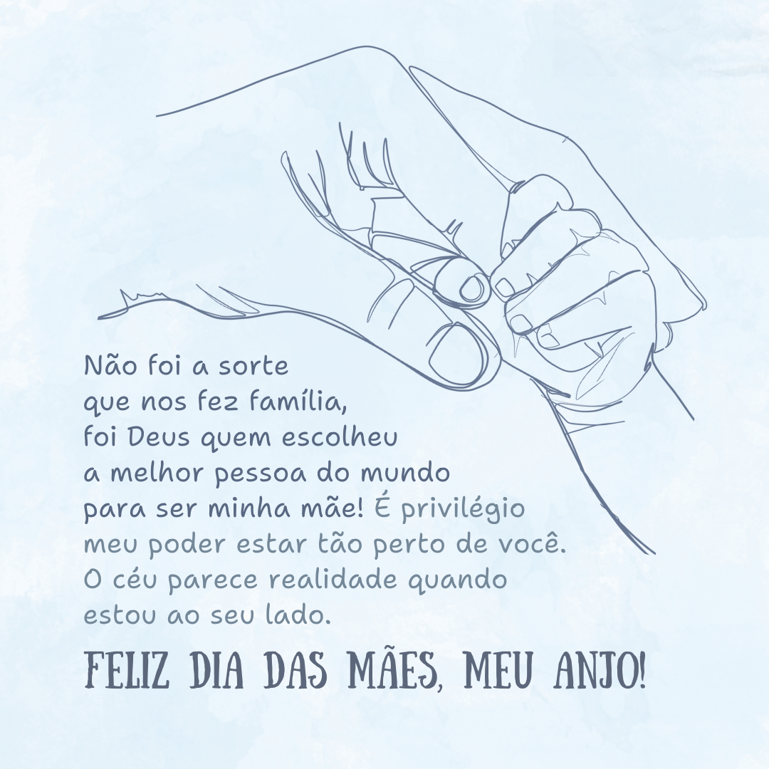 Não foi a sorte que nos fez família, foi Deus quem escolheu a melhor pessoa do mundo para ser minha mãe! É privilégio meu poder estar tão perto de você. O céu parece realidade quando estou ao seu lado. Feliz Dia das Mães, meu anjo!