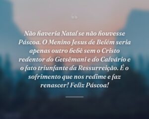 Não haveria Natal se não houvesse Páscoa. O Menino Jesus de Belém seria apenas outro bebê sem o Cristo redentor do Getsêmani e do Calvário e o fato triunfante da Ressurreição. É o sofrimento que nos redime e faz renascer! Feliz Páscoa!