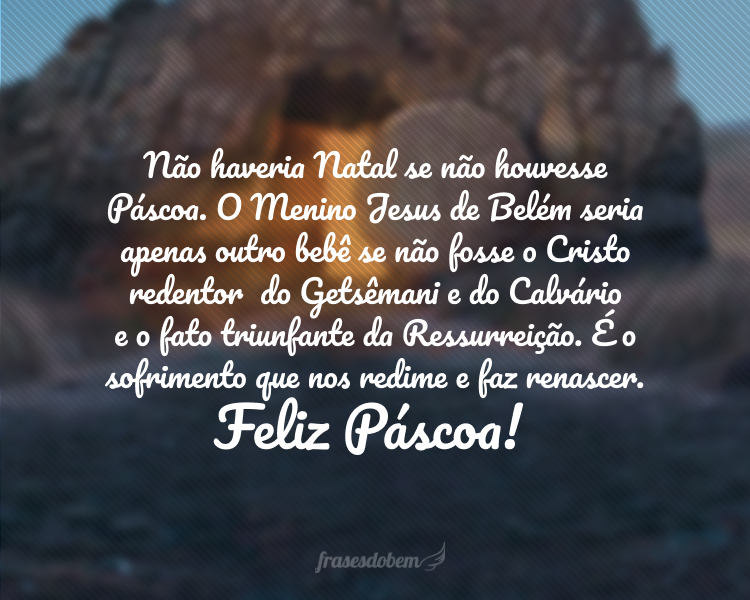 Não haveria Natal se não houvesse Páscoa. O Menino Jesus de Belém seria apenas outro bebê sem o Cristo redentor do Getsêmani e do Calvário e o fato triunfante da Ressurreição. É o sofrimento que nos redime e faz renascer! Feliz Páscoa!