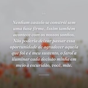 Nenhum castelo se constrói sem uma base firme. Assim também acontece com os nossos sonhos. Não poderia deixar passar essa oportunidade de agradecer aquela que foi e é meu sustento, o farol a iluminar cada decisão minha em meio à escuridão, você, mãe.
