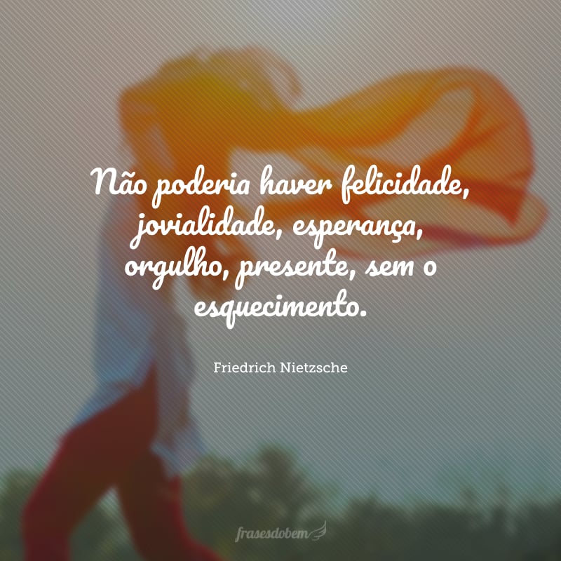 Não poderia haver felicidade, jovialidade, esperança, orgulho, presente, sem o esquecimento.