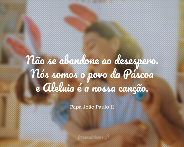 Não se abandone ao desespero. Nós somos o povo de páscoa e aleluia é a nossa canção.