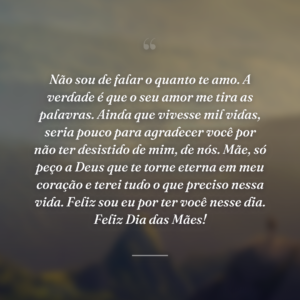 Não sou de falar o quanto te amo. A verdade é que o seu amor me tira as palavras. Ainda que vivesse mil vidas, seria pouco para agradecer você por não ter desistido de mim, de nós. Mãe, só peço a Deus que te torne eterna em meu coração e terei tudo o que preciso nessa vida. Feliz sou eu por ter você nesse dia. Feliz Dia das Mães!
