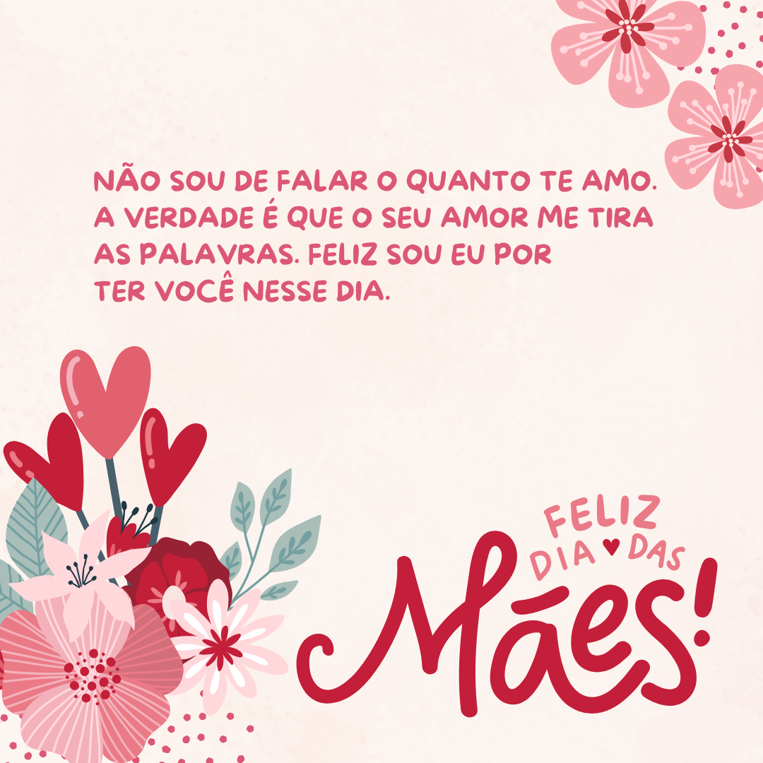 Não sou de falar o quanto te amo. A verdade é que o seu amor me tira as palavras. Ainda que vivesse mil vidas, seria pouco para agradecer você por não ter desistido de mim, de nós. Mãe, só peço a Deus que te torne eterna em meu coração e terei tudo o que preciso nessa vida. Feliz sou eu por ter você nesse dia. Feliz Dia das Mães!