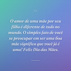 O amor de uma mãe por seu filho é diferente de tudo no mundo. O simples fato de você se preocupar em ser uma boa mãe significa que você já é uma! Feliz Dia das Mães.